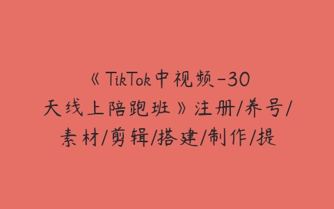 《TikTok中视频-30天线上陪跑班》注册/养号/素材/剪辑/搭建/制作/提现/等课程资源下载