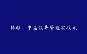 韩超：中层领导管理实战术-51自学联盟