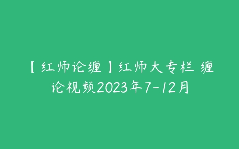 【红师论缠】红师大专栏 缠论视频2023年7-12月-51自学联盟