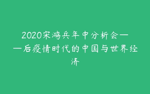 2020宋鸿兵年中分析会——后疫情时代的中国与世界经济课程资源下载