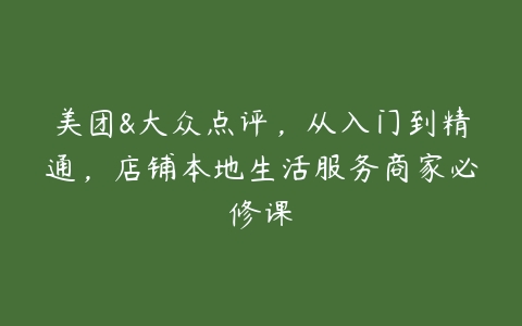 美团&大众点评，从入门到精通，店铺本地生活服务商家必修课-51自学联盟