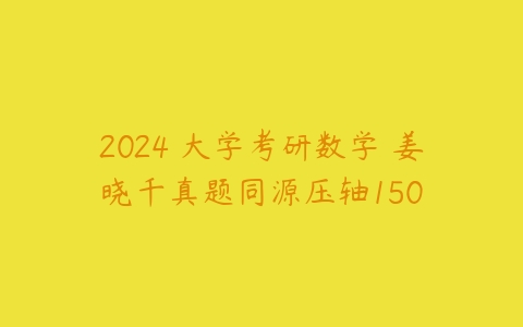 2024 大学考研数学 姜晓千真题同源压轴150课程资源下载
