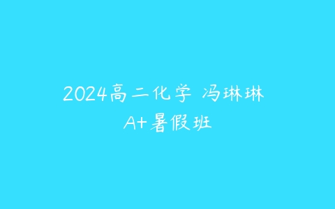 2024高二化学 冯琳琳 A+暑假班课程资源下载
