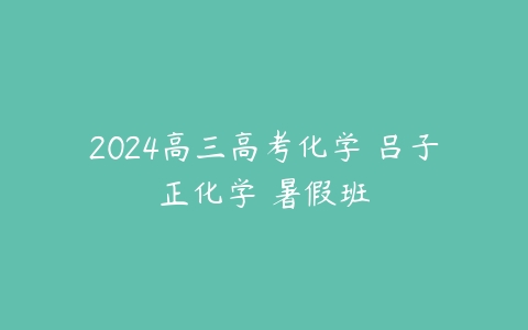 2024高三高考化学 吕子正化学 暑假班百度网盘下载