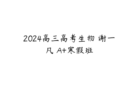 2024高三高考生物 谢一凡 A+寒假班课程资源下载