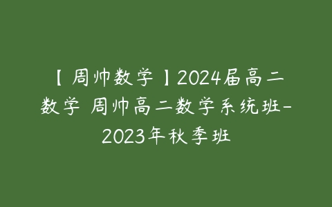 【周帅数学】2024届高二数学 周帅高二数学系统班-2023年秋季班-51自学联盟