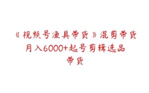 《视频号渔具带货》混剪带货月入6000+起号剪辑选品带货-51自学联盟