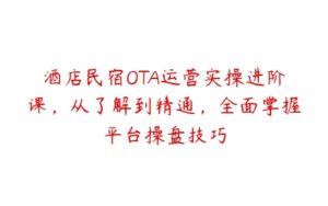 酒店民宿OTA运营实操进阶课，从了解到精通，全面掌握平台操盘技巧-51自学联盟