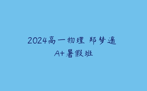 2024高一物理 郑梦遥 A+暑假班课程资源下载