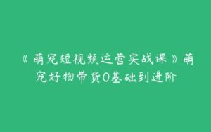 《萌宠短视频运营实战课》萌宠好物带货0基础到进阶-51自学联盟