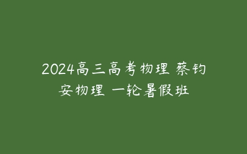 2024高三高考物理 蔡钧安物理 一轮暑假班课程资源下载