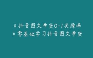 《抖音图文带货0-1实操课》零基础学习抖音图文带货-51自学联盟