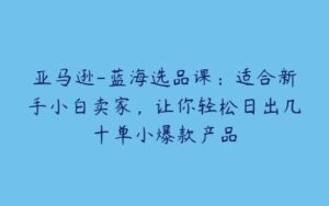 亚马逊-蓝海选品课：适合新手小白卖家，让你轻松日出几十单小爆款产品-51自学联盟