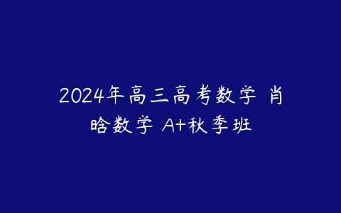 2024年高三高考数学 肖晗数学 A+秋季班课程资源下载