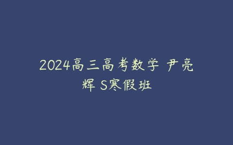 2024高三高考数学 尹亮辉 S寒假班课程资源下载