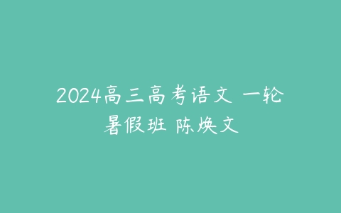 2024高三高考语文 一轮暑假班 陈焕文课程资源下载