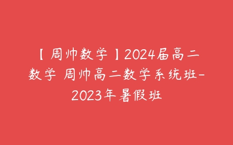 【周帅数学】2024届高二数学 周帅高二数学系统班-2023年暑假班-51自学联盟