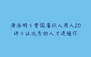 唐浩明《曾国藩识人用人20讲》让优秀的人才追随你-51自学联盟