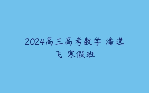2024高三高考数学 潘逸飞 寒假班课程资源下载