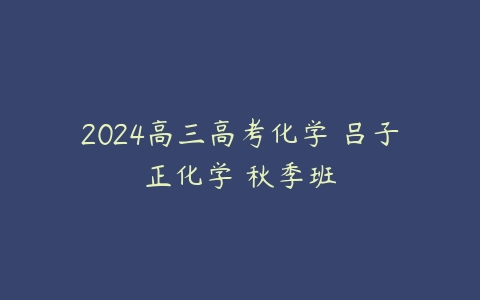 2024高三高考化学 吕子正化学 秋季班百度网盘下载