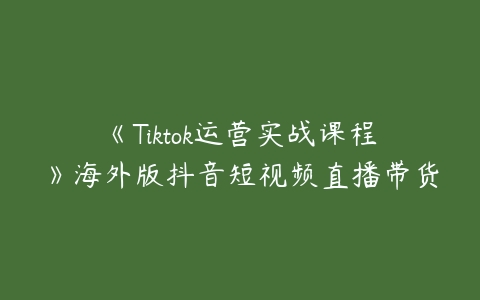 《Tiktok运营实战课程》海外版抖音短视频直播带货课程资源下载