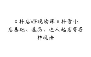 《抖店VIP现场课》抖音小店基础、选品、达人起店等各种玩法-51自学联盟