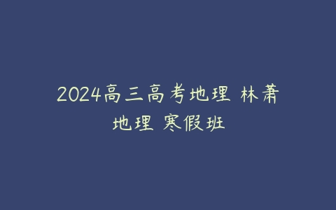 2024高三高考地理 林萧地理 寒假班课程资源下载