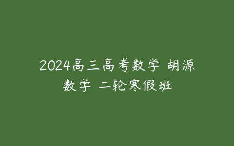 2024高三高考数学 胡源数学 二轮寒假班课程资源下载