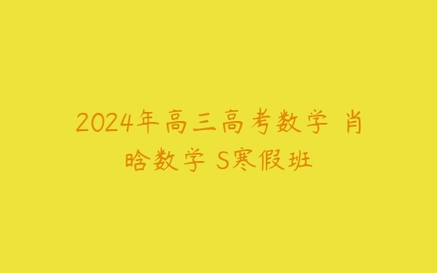 2024年高三高考数学 肖晗数学 S寒假班课程资源下载