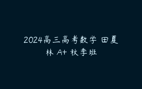 2024高三高考数学 田夏林 A+ 秋季班课程资源下载