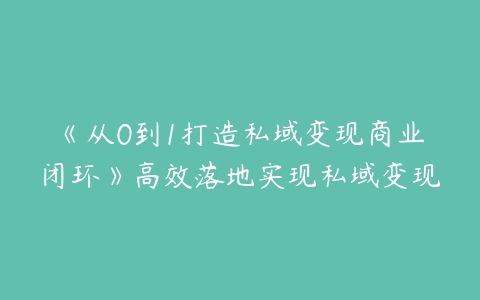 《从0到1打造私域变现商业闭环》高效落地实现私域变现-51自学联盟