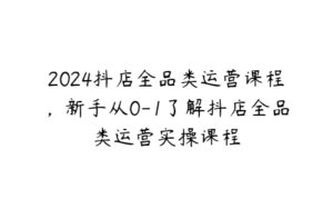 2024抖店全品类运营课程，新手从0-1了解抖店全品类运营实操课程-51自学联盟