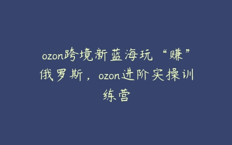 图片[1]-ozon跨境新蓝海玩“赚”俄罗斯，ozon进阶实操训练营-本文