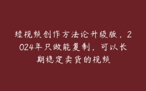 短视频创作方法论升级版，2024年只做能复制，可以长期稳定卖货的视频-51自学联盟