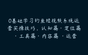 0基础学习钓鱼短视频系统运营实操技巧，认知篇·定位篇 ·工具篇·内容篇 ·运营篇-51自学联盟