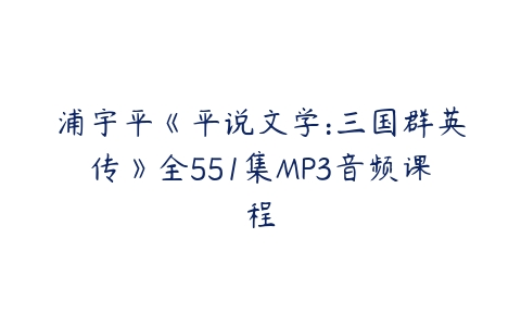 浦宇平《平说文学:三国群英传》全551集MP3音频课程-51自学联盟