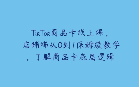 TikTok商品卡线上课，​店铺端从0到1保姆级教学，了解商品卡底层逻辑-51自学联盟