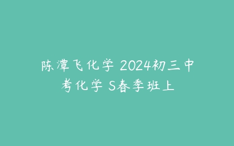 陈潭飞化学 2024初三中考化学 S春季班上课程资源下载