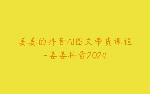 姜姜的抖音AI图文带货课程-姜姜抖音2024课程资源下载