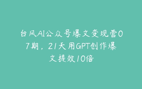 台风AI公众号爆文变现营07期，21天用GPT创作爆文提效10倍-51自学联盟