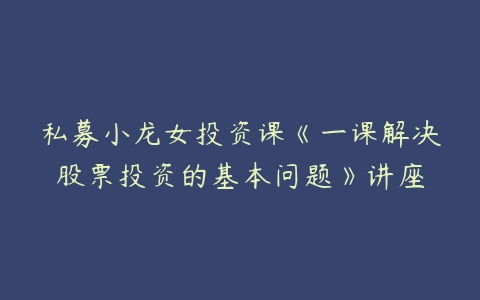 私募小龙女投资课《一课解决股票投资的基本问题》讲座百度网盘下载