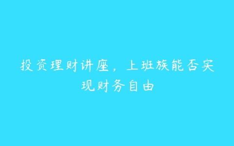 投资理财讲座，上班族能否实现财务自由百度网盘下载