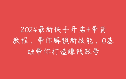 2024最新快手开店+带货教程，带你解锁新技能，0基础带你打造赚钱账号-51自学联盟