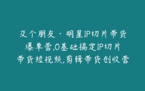 交个朋友·明星IP切片带货爆单营,0基础搞定IP切片带货短视频,剪辑带货创收营-51自学联盟