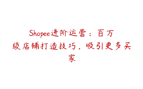 Shopee进阶运营：百万级店铺打造技巧，吸引更多买家百度网盘下载