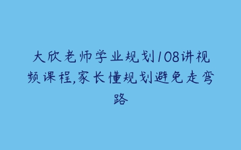 大欣老师学业规划108讲视频课程,家长懂规划避免走弯路-51自学联盟