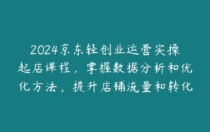 2024京东轻创业运营实操起店课程，掌握数据分析和优化方法，提升店铺流量和转化率-51自学联盟