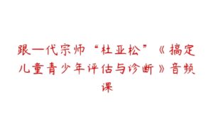 跟—代宗师“杜亚松”《搞定儿童青少年评估与诊断》音频课-51自学联盟