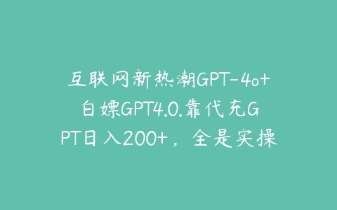 互联网新热潮GPT-4o+白嫖GPT4.0.靠代充GPT日入200+，全是实操，小白也能上手【项目拆解】课程资源下载