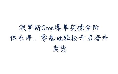 俄罗斯Ozon爆单实操全阶体系课，零基础轻松开启海外卖货课程资源下载